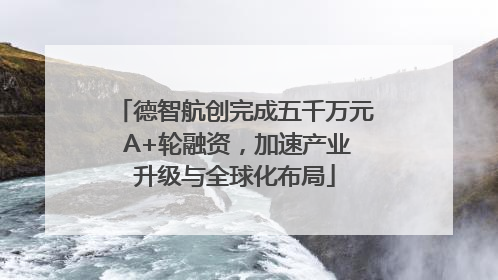 德智航创完成五千万元 A+轮融资，加速产业升级与全球化布局