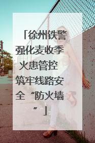 徐州铁警强化麦收季火患管控 筑牢线路安全“防火墙”