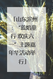 山东滨州：“蓝焰童行 欢庆六一”主题嘉年华活动举行