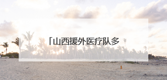 山西援外医疗队多学科跨国联动 成功救治骨折同胞