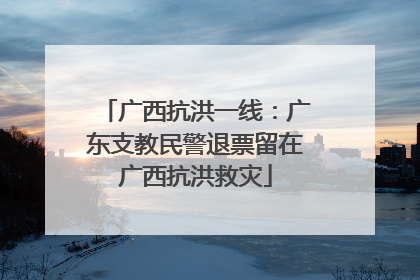 广西抗洪一线：广东支教民警退票留在广西抗洪救灾