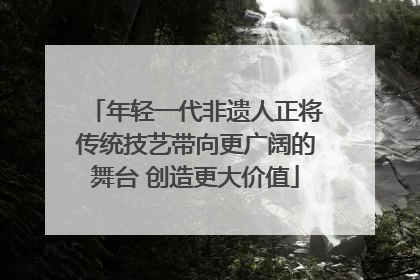 年轻一代非遗人正将传统技艺带向更广阔的舞台 创造更大价值