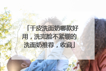 干皮洗面奶哪款好用，洗完脸不紧绷的洗面奶推荐，收藏