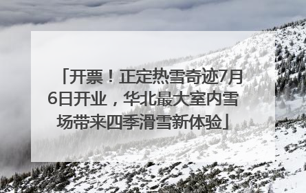 开票！正定热雪奇迹7月6日开业，华北最大室内雪场带来四季滑雪新体验
