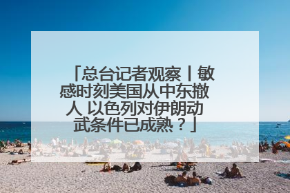 总台记者观察丨敏感时刻美国从中东撤人 以色列对伊朗动武条件已成熟？