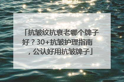抗皱纹抗衰老哪个牌子好？30+抗皱护理指南，公认好用抗皱牌子