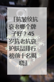 抗皱纹抗衰老哪个牌子好？45岁抗老抗衰护肤品排行榜前十名揭晓