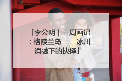 李公明｜一周画记：格陵兰岛——冰川消融下的抉择
