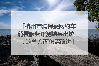 杭州市消保委网约车消费服务评测结果出炉，这些方面仍需改进