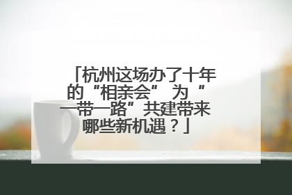 杭州这场办了十年的“相亲会” 为“一带一路”共建带来哪些新机遇？
