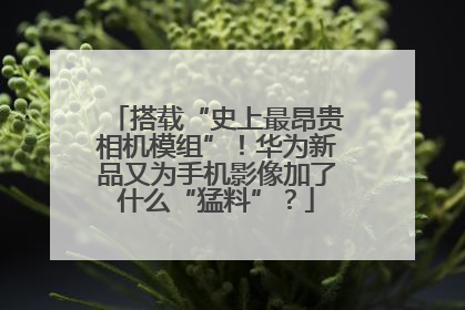 搭载“史上最昂贵相机模组”！华为新品又为手机影像加了什么“猛料”？