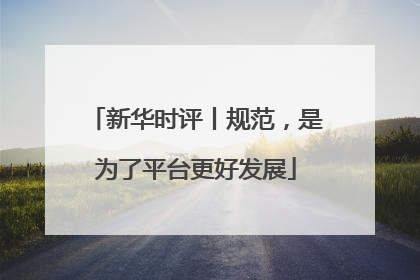 新华时评丨规范，是为了平台更好发展