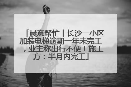 晨意帮忙丨长沙一小区加装电梯逾期一年未完工，业主称出行不便！施工方：半月内完工