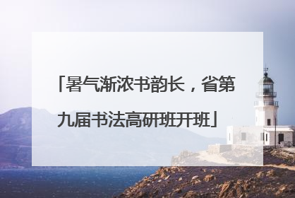 暑气渐浓书韵长，省第九届书法高研班开班