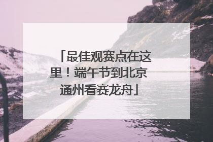 最佳观赛点在这里！端午节到北京通州看赛龙舟