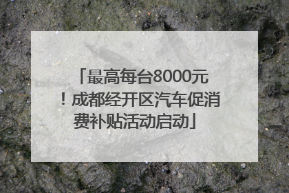 最高每台8000元！成都经开区汽车促消费补贴活动启动