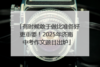 有时候敢于做比准备好更重要！2025年济南中考作文题目出炉