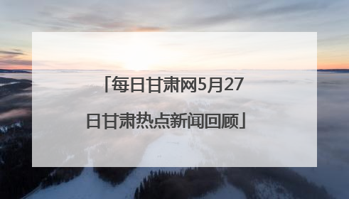 每日甘肃网5月27日甘肃热点新闻回顾