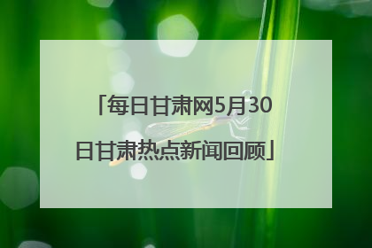 每日甘肃网5月30日甘肃热点新闻回顾