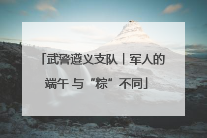武警遵义支队︱军人的端午 与“粽”不同