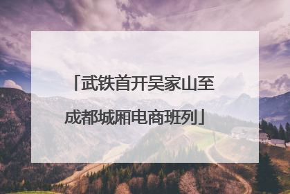 武铁首开吴家山至成都城厢电商班列