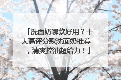 洗面奶哪款好用？十大高评分款洗面奶推荐，清爽控油超给力！