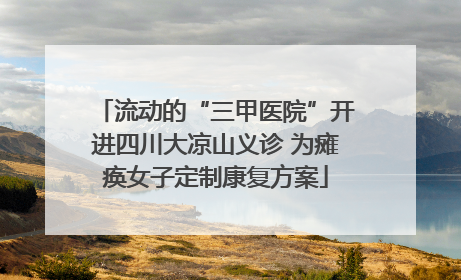 流动的“三甲医院”开进四川大凉山义诊 为瘫痪女子定制康复方案