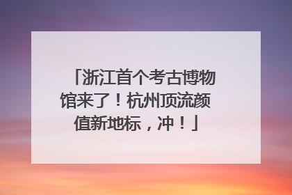 浙江首个考古博物馆来了！杭州顶流颜值新地标，冲！