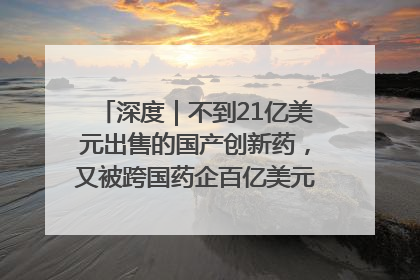 深度｜不到21亿美元出售的国产创新药，又被跨国药企百亿美元拿下，谁赚了？