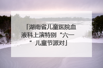 湖南省儿童医院血液科上演特别“六一”儿童节派对