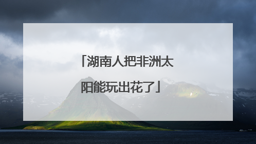 湖南人把非洲太阳能玩出花了
