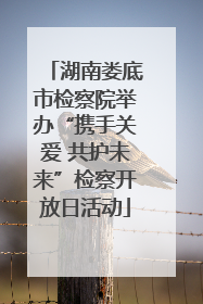 湖南娄底市检察院举办“携手关爱 共护未来”检察开放日活动