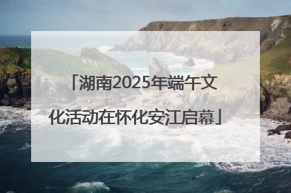 湖南2025年端午文化活动在怀化安江启幕