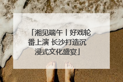 湘见端午丨好戏轮番上演 长沙打造沉浸式文化盛宴