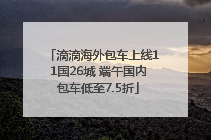 滴滴海外包车上线11国26城 端午国内包车低至7.5折