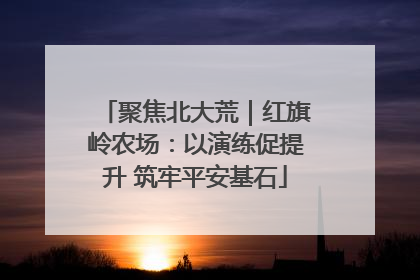 聚焦北大荒｜红旗岭农场：以演练促提升 筑牢平安基石