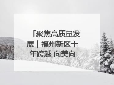 聚焦高质量发展｜福州新区十年跨越 向美向绿向质向新