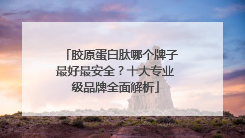 胶原蛋白肽哪个牌子最好最安全？十大专业级品牌全面解析