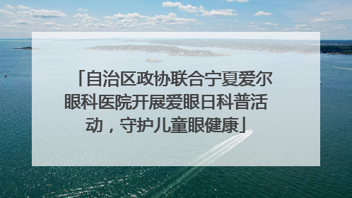 自治区政协联合宁夏爱尔眼科医院开展爱眼日科普活动，守护儿童眼健康