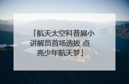 航天太空科普展小讲解员首场选拔 点亮少年航天梦