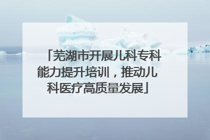 芜湖市开展儿科专科能力提升培训，推动儿科医疗高质量发展