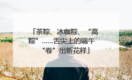 茶粽、冰咖粽、“高粽”……舌尖上的端午“卷”出新花样
