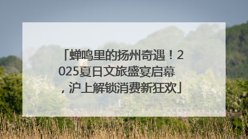 蝉鸣里的扬州奇遇！2025夏日文旅盛宴启幕，沪上解锁消费新狂欢