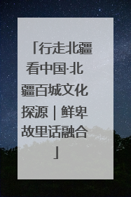 行走北疆看中国·北疆百城文化探源｜鲜卑故里话融合