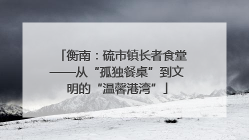 衡南：硫市镇长者食堂——从“孤独餐桌”到文明的“温馨港湾”