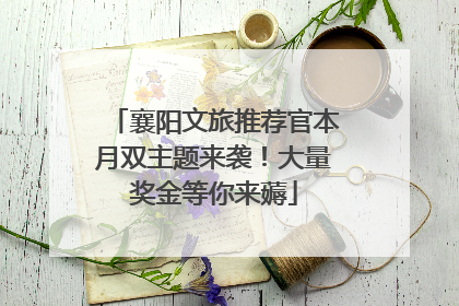 襄阳文旅推荐官本月双主题来袭！大量奖金等你来薅