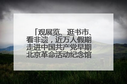 观展览、逛书市、看非遗，近万人假期走进中国共产党早期北京革命活动纪念馆解锁参观新体验