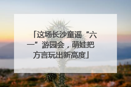 这场长沙童谣“六一”游园会,萌娃把方言玩出新高度