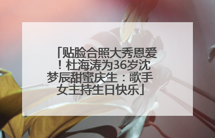 贴脸合照大秀恩爱！杜海涛为36岁沈梦辰甜蜜庆生：歌手女主持生日快乐