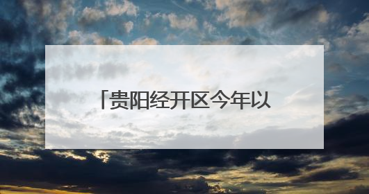 贵阳经开区今年以来新签约项目合同投资52.64亿元